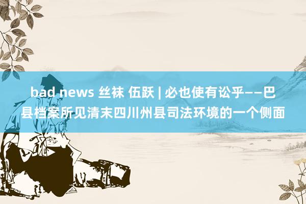 bad news 丝袜 伍跃 | 必也使有讼乎——巴县档案所见清末四川州县司法环境的一个侧面